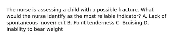 The nurse is assessing a child with a possible fracture. What would the nurse identify as the most reliable indicator? A. Lack of spontaneous movement B. Point tenderness C. Bruising D. Inability to bear weight