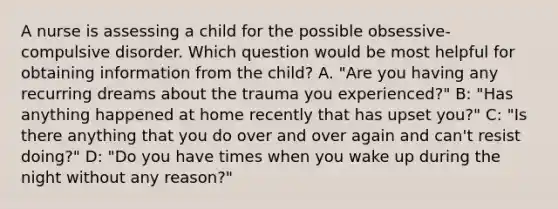 A nurse is assessing a child for the possible obsessive-compulsive disorder. Which question would be most helpful for obtaining information from the child? A. "Are you having any recurring dreams about the trauma you experienced?" B: "Has anything happened at home recently that has upset you?" C: "Is there anything that you do over and over again and can't resist doing?" D: "Do you have times when you wake up during the night without any reason?"