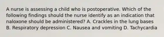 A nurse is assessing a child who is postoperative. Which of the following findings should the nurse identify as an indication that naloxone should be administered? A. Crackles in the lung bases B. Respiratory depression C. Nausea and vomiting D. Tachycardia