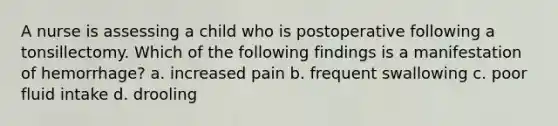 A nurse is assessing a child who is postoperative following a tonsillectomy. Which of the following findings is a manifestation of hemorrhage? a. increased pain b. frequent swallowing c. poor fluid intake d. drooling