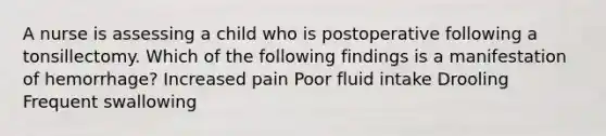 A nurse is assessing a child who is postoperative following a tonsillectomy. Which of the following findings is a manifestation of hemorrhage? Increased pain Poor fluid intake Drooling Frequent swallowing