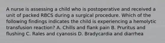 A nurse is assessing a child who is postoperative and received a unit of packed RBCS during a surgical procedure. Which of the following findings indicates the child is experiencing a hemolytic transfusion reaction? A. Chills and flank pain B. Pruritus and flushing C. Rales and cyanosis D. Bradycardia and diarrhea