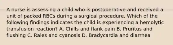 A nurse is assessing a child who is postoperative and received a unit of packed RBCs during a surgical procedure. Which of the following findings indicates the child is experiencing a hemolytic transfusion reaction? A. Chills and flank pain B. Pruritus and flushing C. Rales and cyanosis D. Bradycardia and diarrhea