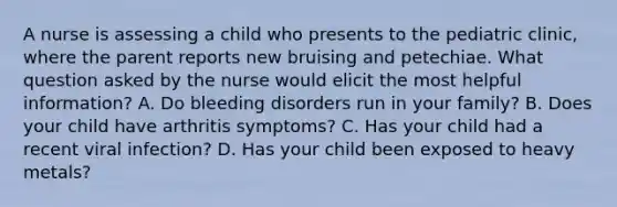 A nurse is assessing a child who presents to the pediatric clinic, where the parent reports new bruising and petechiae. What question asked by the nurse would elicit the most helpful information? A. Do bleeding disorders run in your family? B. Does your child have arthritis symptoms? C. Has your child had a recent viral infection? D. Has your child been exposed to heavy metals?