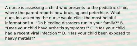 A nurse is assessing a child who presents to the pediatric clinic, where the parent reports new bruising and petechiae. What question asked by the nurse would elicit the most helpful information? A. "Do bleeding disorders run in your family?" B. "Does your child have arthritis symptoms?" C. "Has your child had a recent viral infection?" D. "Has your child been exposed to heavy metals?"