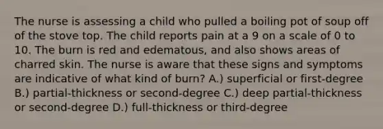 The nurse is assessing a child who pulled a boiling pot of soup off of the stove top. The child reports pain at a 9 on a scale of 0 to 10. The burn is red and edematous, and also shows areas of charred skin. The nurse is aware that these signs and symptoms are indicative of what kind of burn? A.) superficial or first-degree B.) partial-thickness or second-degree C.) deep partial-thickness or second-degree D.) full-thickness or third-degree