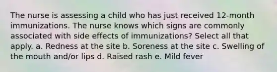 The nurse is assessing a child who has just received 12-month immunizations. The nurse knows which signs are commonly associated with side effects of immunizations? Select all that apply. a. Redness at the site b. Soreness at the site c. Swelling of the mouth and/or lips d. Raised rash e. Mild fever