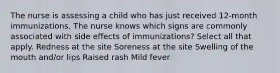 The nurse is assessing a child who has just received 12-month immunizations. The nurse knows which signs are commonly associated with side effects of immunizations? Select all that apply. Redness at the site Soreness at the site Swelling of <a href='https://www.questionai.com/knowledge/krBoWYDU6j-the-mouth' class='anchor-knowledge'>the mouth</a> and/or lips Raised rash Mild fever