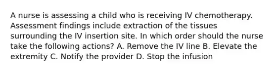 A nurse is assessing a child who is receiving IV chemotherapy. Assessment findings include extraction of the tissues surrounding the IV insertion site. In which order should the nurse take the following actions? A. Remove the IV line B. Elevate the extremity C. Notify the provider D. Stop the infusion