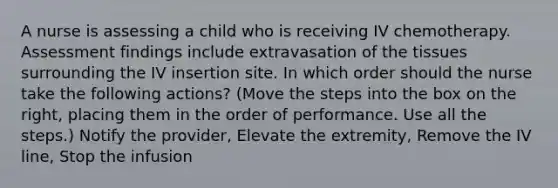 A nurse is assessing a child who is receiving IV chemotherapy. Assessment findings include extravasation of the tissues surrounding the IV insertion site. In which order should the nurse take the following actions? (Move the steps into the box on the right, placing them in the order of performance. Use all the steps.) Notify the provider, Elevate the extremity, Remove the IV line, Stop the infusion