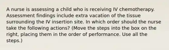 A nurse is assessing a child who is receiving IV chemotherapy. Assessment findings include extra vacation of the tissue surrounding the IV insertion site. In which order should the nurse take the following actions? (Move the steps into the box on the right, placing them in the order of performance. Use all the steps.)