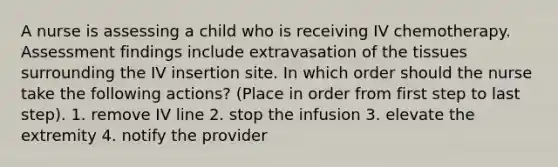 A nurse is assessing a child who is receiving IV chemotherapy. Assessment findings include extravasation of the tissues surrounding the IV insertion site. In which order should the nurse take the following actions? (Place in order from first step to last step). 1. remove IV line 2. stop the infusion 3. elevate the extremity 4. notify the provider