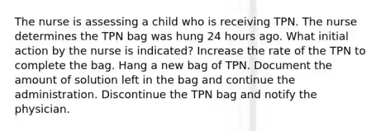 The nurse is assessing a child who is receiving TPN. The nurse determines the TPN bag was hung 24 hours ago. What initial action by the nurse is indicated? Increase the rate of the TPN to complete the bag. Hang a new bag of TPN. Document the amount of solution left in the bag and continue the administration. Discontinue the TPN bag and notify the physician.