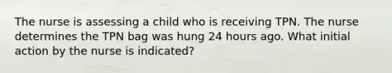 The nurse is assessing a child who is receiving TPN. The nurse determines the TPN bag was hung 24 hours ago. What initial action by the nurse is indicated?