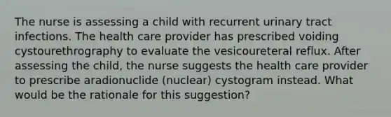 The nurse is assessing a child with recurrent urinary tract infections. The health care provider has prescribed voiding cystourethrography to evaluate the vesicoureteral reflux. After assessing the child, the nurse suggests the health care provider to prescribe aradionuclide (nuclear) cystogram instead. What would be the rationale for this suggestion?