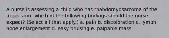 A nurse is assessing a child who has rhabdomyosarcoma of the upper arm. which of the following findings should the nurse expect? (Select all that apply.) a. pain b. discoloration c. lymph node enlargement d. easy bruising e. palpable mass