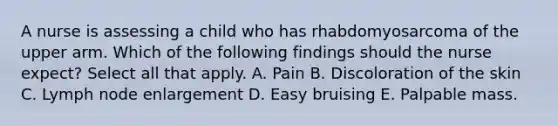 A nurse is assessing a child who has rhabdomyosarcoma of the upper arm. Which of the following findings should the nurse expect? Select all that apply. A. Pain B. Discoloration of the skin C. Lymph node enlargement D. Easy bruising E. Palpable mass.