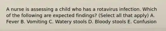 A nurse is assessing a child who has a rotavirus infection. Which of the following are expected findings? (Select all that apply) A. Fever B. Vomiting C. Watery stools D. Bloody stools E. Confusion