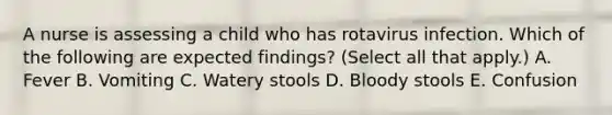 A nurse is assessing a child who has rotavirus infection. Which of the following are expected findings? (Select all that apply.) A. Fever B. Vomiting C. Watery stools D. Bloody stools E. Confusion