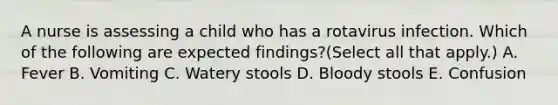A nurse is assessing a child who has a rotavirus infection. Which of the following are expected findings?(Select all that apply.) A. Fever B. Vomiting C. Watery stools D. Bloody stools E. Confusion