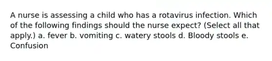 A nurse is assessing a child who has a rotavirus infection. Which of the following findings should the nurse expect? (Select all that apply.) a. fever b. vomiting c. watery stools d. Bloody stools e. Confusion