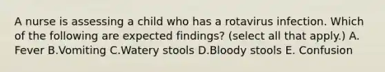 A nurse is assessing a child who has a rotavirus infection. Which of the following are expected findings? (select all that apply.) A. Fever B.Vomiting C.Watery stools D.Bloody stools E. Confusion