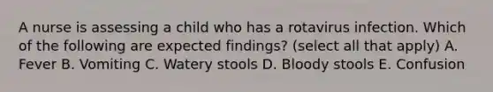 A nurse is assessing a child who has a rotavirus infection. Which of the following are expected findings? (select all that apply) A. Fever B. Vomiting C. Watery stools D. Bloody stools E. Confusion