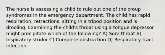 The nurse is assessing a child to rule out one of the croup syndromes in the emergency department. The child has rapid respiration, retractions, sitting in a tripod position and is drooling. Examining the child's throat using a tongue depressor might precipitate which of the following? A) Sore throat B) Inspiratory stridor C) Complete obstruction D) Respiratory tract infection