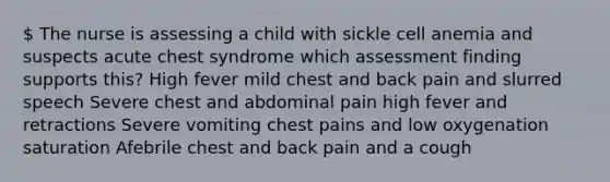 The nurse is assessing a child with sickle cell anemia and suspects acute chest syndrome which assessment finding supports this? High fever mild chest and back pain and slurred speech Severe chest and abdominal pain high fever and retractions Severe vomiting chest pains and low oxygenation saturation Afebrile chest and back pain and a cough