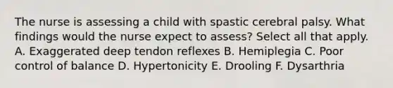 The nurse is assessing a child with spastic cerebral palsy. What findings would the nurse expect to assess? Select all that apply. A. Exaggerated deep tendon reflexes B. Hemiplegia C. Poor control of balance D. Hypertonicity E. Drooling F. Dysarthria