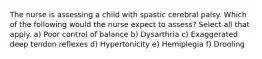 The nurse is assessing a child with spastic cerebral palsy. Which of the following would the nurse expect to assess? Select all that apply. a) Poor control of balance b) Dysarthria c) Exaggerated deep tendon reflexes d) Hypertonicity e) Hemiplegia f) Drooling