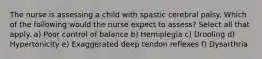 The nurse is assessing a child with spastic cerebral palsy. Which of the following would the nurse expect to assess? Select all that apply. a) Poor control of balance b) Hemiplegia c) Drooling d) Hypertonicity e) Exaggerated deep tendon reflexes f) Dysarthria