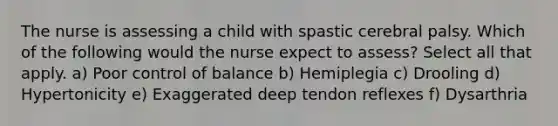 The nurse is assessing a child with spastic cerebral palsy. Which of the following would the nurse expect to assess? Select all that apply. a) Poor control of balance b) Hemiplegia c) Drooling d) Hypertonicity e) Exaggerated deep tendon reflexes f) Dysarthria