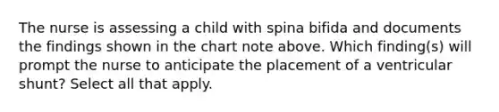 The nurse is assessing a child with spina bifida and documents the findings shown in the chart note above. Which finding(s) will prompt the nurse to anticipate the placement of a ventricular shunt? Select all that apply.