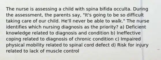 The nurse is assessing a child with spina bifida occulta. During the assessment, the parents say, "It's going to be so difficult taking care of our child. He'll never be able to walk." The nurse identifies which nursing diagnosis as the priority? a) Deficient knowledge related to diagnosis and condition b) Ineffective coping related to diagnosis of chronic condition c) Impaired physical mobility related to spinal cord defect d) Risk for injury related to lack of muscle control