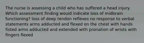 The nurse is assessing a child who has suffered a head injury. Which assessment finding would indicate loss of midbrain functioning? loss of deep tendon reflexes no response to verbal statements arms adducted and flexed on the chest with hands fisted arms adducted and extended with pronation of wrists with fingers flexed