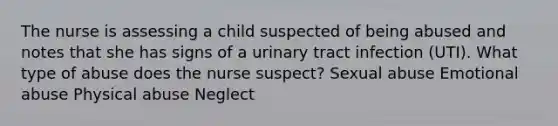 The nurse is assessing a child suspected of being abused and notes that she has signs of a urinary tract infection (UTI). What type of abuse does the nurse suspect? Sexual abuse Emotional abuse Physical abuse Neglect