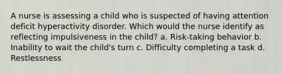 A nurse is assessing a child who is suspected of having attention deficit hyperactivity disorder. Which would the nurse identify as reflecting impulsiveness in the child? a. Risk-taking behavior b. Inability to wait the child's turn c. Difficulty completing a task d. Restlessness