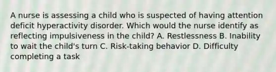 A nurse is assessing a child who is suspected of having attention deficit hyperactivity disorder. Which would the nurse identify as reflecting impulsiveness in the child? A. Restlessness B. Inability to wait the child's turn C. Risk-taking behavior D. Difficulty completing a task