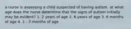 a nurse is assessing a child suspected of having autism. at what age does the nurse determine that the signs of autism initially may be evident? 1. 2 years of age 2. 6 years of age 3. 6 months of age 4. 1 - 3 months of age