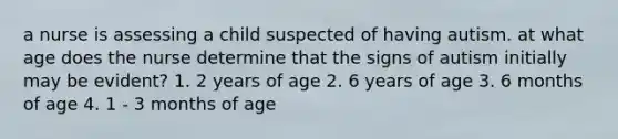 a nurse is assessing a child suspected of having autism. at what age does the nurse determine that the signs of autism initially may be evident? 1. 2 years of age 2. 6 years of age 3. 6 months of age 4. 1 - 3 months of age