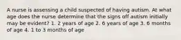 A nurse is assessing a child suspected of having autism. At what age does the nurse determine that the signs off autism initially may be evident? 1. 2 years of age 2. 6 years of age 3. 6 months of age 4. 1 to 3 months of age