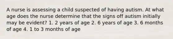 A nurse is assessing a child suspected of having autism. At what age does the nurse determine that the signs off autism initially may be evident? 1. 2 years of age 2. 6 years of age 3. 6 months of age 4. 1 to 3 months of age