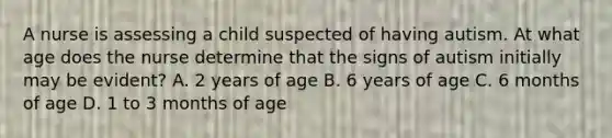 A nurse is assessing a child suspected of having autism. At what age does the nurse determine that the signs of autism initially may be evident? A. 2 years of age B. 6 years of age C. 6 months of age D. 1 to 3 months of age