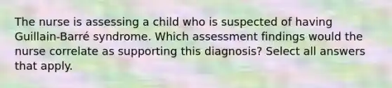 The nurse is assessing a child who is suspected of having Guillain-Barré syndrome. Which assessment findings would the nurse correlate as supporting this diagnosis? Select all answers that apply.