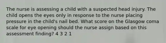 The nurse is assessing a child with a suspected head injury. The child opens the eyes only in response to the nurse placing pressure in the child's nail bed. What score on the Glasgow coma scale for eye opening should the nurse assign based on this assessment finding? 4 3 2 1