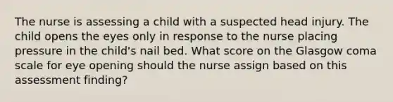 The nurse is assessing a child with a suspected head injury. The child opens the eyes only in response to the nurse placing pressure in the child's nail bed. What score on the Glasgow coma scale for eye opening should the nurse assign based on this assessment finding?