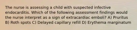 The nurse is assessing a child with suspected infective endocarditis. Which of the following assessment findings would the nurse interpret as a sign of extracardiac emboli? A) Pruritus B) Roth spots C) Delayed capillary refill D) Erythema marginatum