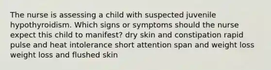 The nurse is assessing a child with suspected juvenile hypothyroidism. Which signs or symptoms should the nurse expect this child to manifest? dry skin and constipation rapid pulse and heat intolerance short attention span and weight loss weight loss and flushed skin