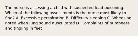 The nurse is assessing a child with suspected lead poisoning. Which of the following assessments is the nurse most likely to find? A. Excessive perspiration B. Difficulty sleeping C. Wheezing noted when lung sound auscultated D. Complaints of numbness and tingling in feet